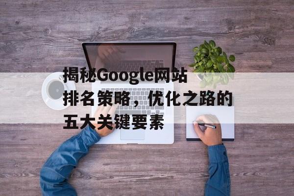 揭秘Google网站排名策略，优化之路的五大关键要素