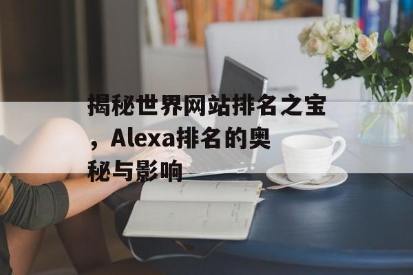 揭秘世界网站排名之宝,Alexa排名的奥秘与影响 揭秘世界网站排名之宝,Alexa排名的奥秘与影响