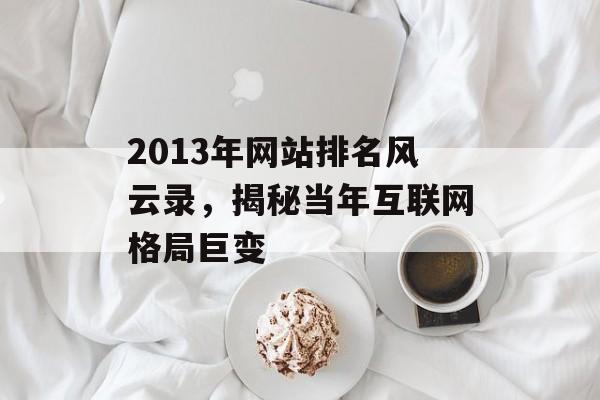 2013年网站排名风云录,揭秘当年互联网格局巨变 2013年网站排名风云录,揭秘当年互联网格局巨变
