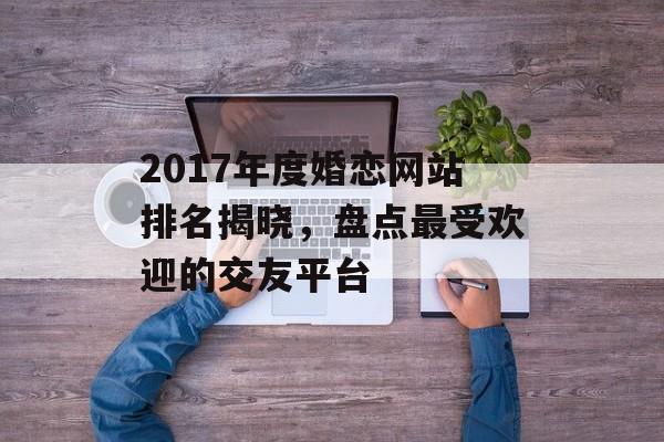 2017年度婚恋网站排名揭晓,盘点最受欢迎的交友平台 2017年度婚恋网站排名揭晓,盘点最受欢迎的交友平台