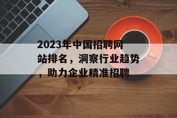 2023年中国招聘网站排名,洞察行业趋势,助力企业精准招聘 2023年中国招聘网站排名,洞察行业趋势,助力企业精准招聘