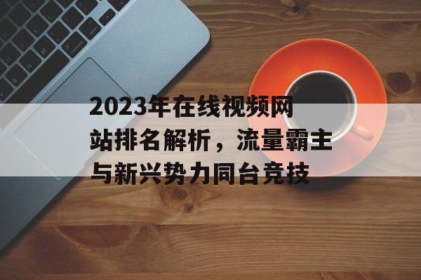 2023年在线视频网站排名解析，流量霸主与新兴势力同台竞技