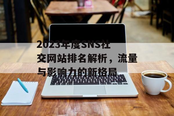 2023年度SNS社交网站排名解析,流量与影响力的新格局 2023年度SNS社交网站排名解析,流量与影响力的新格局