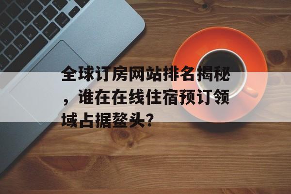 全球订房网站排名揭秘，谁在在线住宿预订领域占据鳌头？