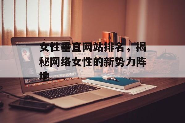 女性垂直网站排名,揭秘网络女性的新势力阵地 女性垂直网站排名,揭秘网络女性的新势力阵地
