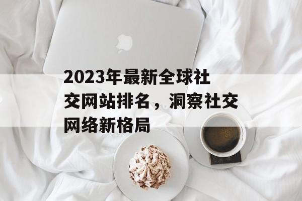 2023年最新全球社交网站排名,洞察社交网络新格局 2023年最新全球社交网站排名,洞察社交网络新格局