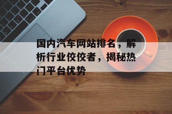 国内汽车网站排名，解析行业佼佼者，揭秘热门平台优势