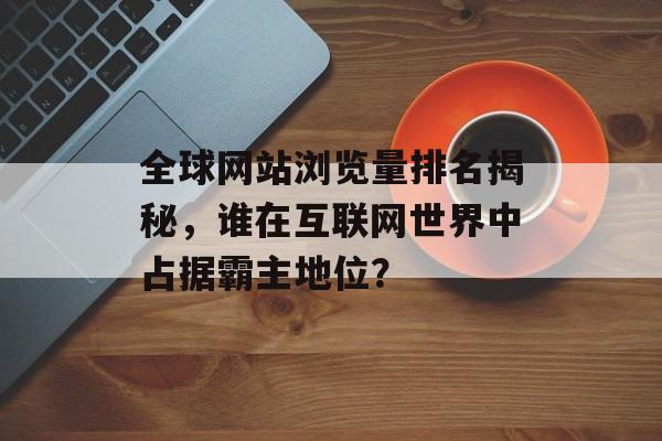 全球网站浏览量排名揭秘，谁在互联网世界中占据霸主地位？