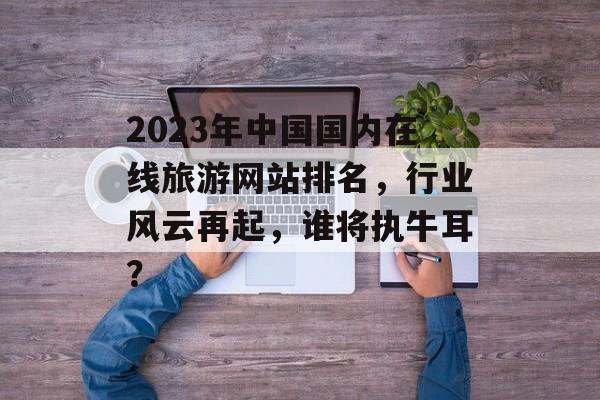 2023年中国国内在线旅游网站排名，行业风云再起，谁将执牛耳？