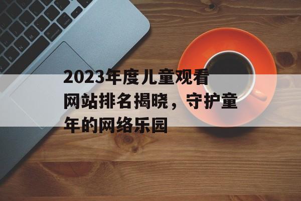 2023年度儿童观看网站排名揭晓，守护童年的网络乐园