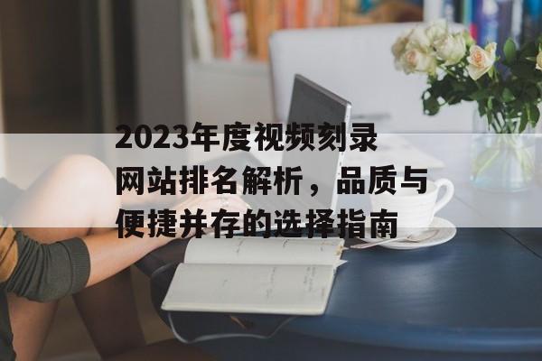 2023年度视频刻录网站排名解析,品质与便捷并存的选择指南 2023年度视频刻录网站排名解析,品质与便捷并存的选择指南