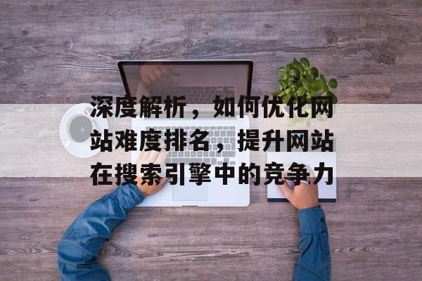 深度解析,如何优化网站难度排名,提升网站在搜索引擎中的竞争力 深度解析,如何优化网站难度排名,提升网站在搜索引擎中的竞争力