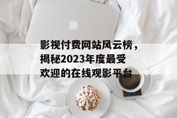 影视付费网站风云榜,揭秘2023年度最受欢迎的在线观影平台 影视付费网站风云榜,揭秘2023年度最受欢迎的在线观影平台
