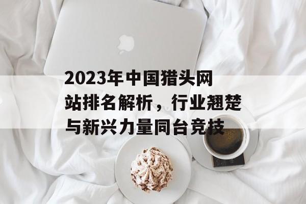 2023年中国猎头网站排名解析，行业翘楚与新兴力量同台竞技