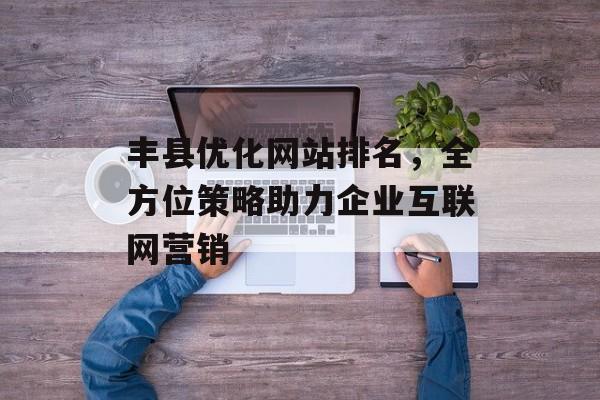 丰县优化网站排名,全方位策略助力企业互联网营销 丰县优化网站排名,全方位策略助力企业互联网营销