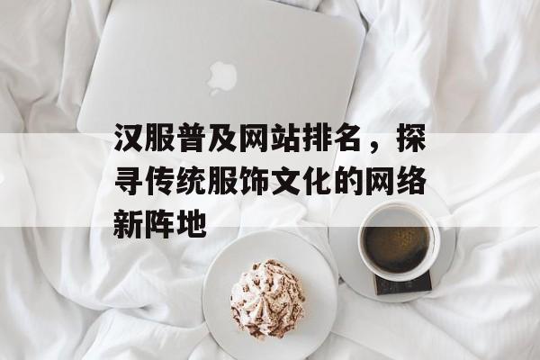 汉服普及网站排名,探寻传统服饰文化的网络新阵地 汉服普及网站排名,探寻传统服饰文化的网络新阵地