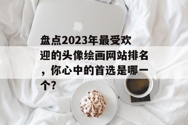 盘点2023年最受欢迎的头像绘画网站排名，你心中的首选是哪一个？