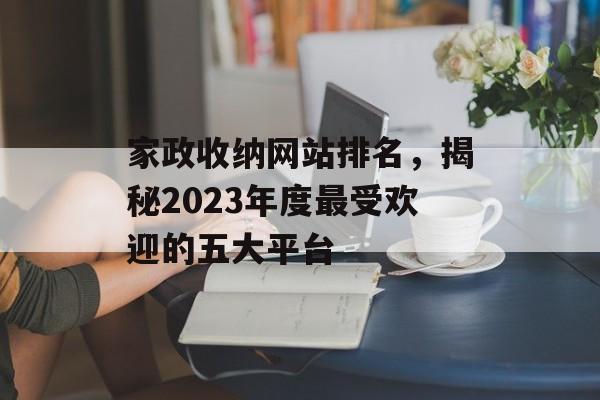 家政收纳网站排名,揭秘2023年度最受欢迎的五大平台 家政收纳网站排名,揭秘2023年度最受欢迎的五大平台