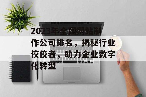 2023年全国网站制作公司排名，揭秘行业佼佼者，助力企业数字化转型