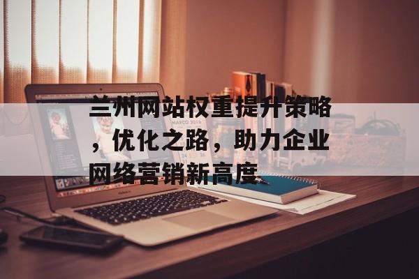 兰州网站权重提升策略,优化之路,助力企业网络营销新高度 兰州网站权重提升策略,优化之路,助力企业网络营销新高度