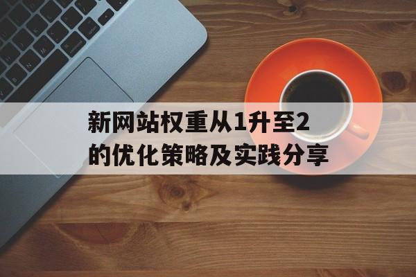新网站权重从1升至2的优化策略及实践分享 新网站权重从1升至2的优化策略及实践分享