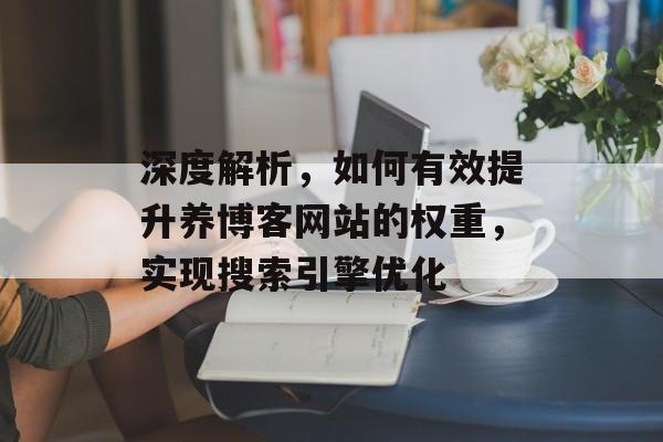 深度解析,如何有效提升养博客网站的权重,实现搜索引擎优化 深度解析,如何有效提升养博客网站的权重,实现搜索引擎优化