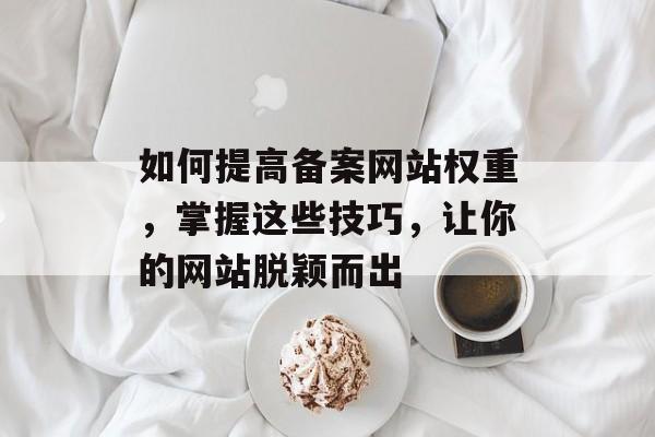如何提高备案网站权重,掌握这些技巧,让你的网站脱颖而出 如何提高备案网站权重,掌握这些技巧,让你的网站脱颖而出