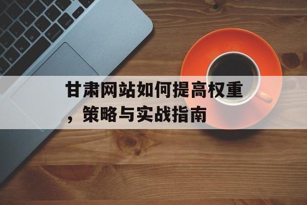 甘肃网站如何提高权重，策略与实战指南