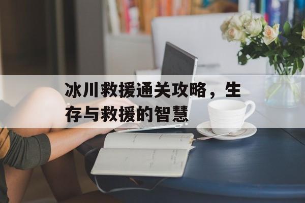 冰川救援通关攻略,生存与救援的智慧 冰川救援通关攻略,生存与救援的智慧