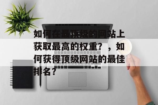 如何在最顶级的网站上获取最高的权重?,如何获得顶级网站的最佳排名? 如何在最顶级的网站上获取最高的权重?,如何获得顶级网站的最佳排名?