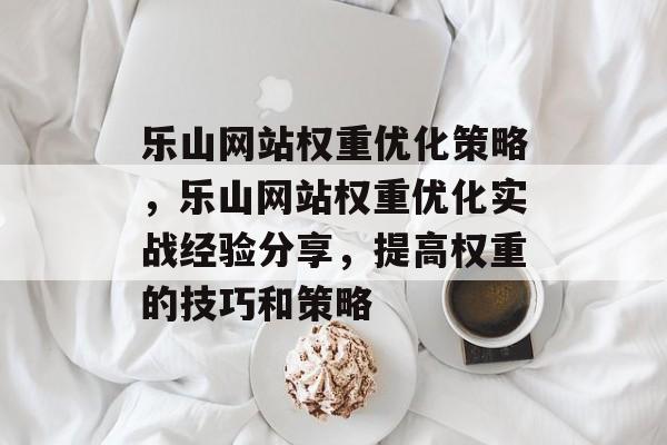 乐山网站权重优化策略,乐山网站权重优化实战经验分享,提高权重的技巧和策略 乐山网站权重优化策略,乐山网站权重优化实战经验分享,提高权重的技巧和策略