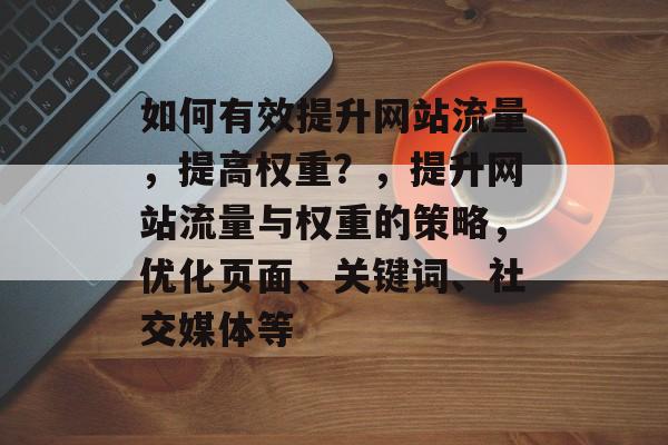 如何有效提升网站流量,提高权重?,提升网站流量与权重的策略,优化页面、关键词、社交媒体等 如何有效提升网站流量,提高权重?,提升网站流量与权重的策略,优化页面、关键词、社交媒体等