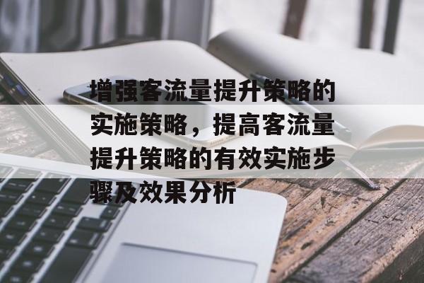 增强客流量提升策略的实施策略,提高客流量提升策略的有效实施步骤及效果分析 增强客流量提升策略的实施策略,提高客流量提升策略的有效实施步骤及效果分析