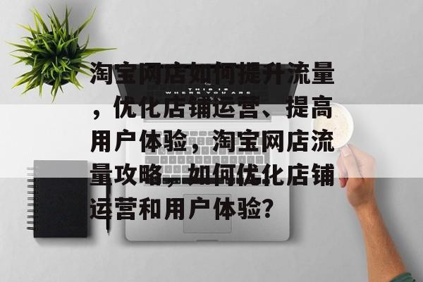 淘宝网店如何提升流量,优化店铺运营、提高用户体验,淘宝网店流量攻略,如何优化店铺运营和用户体验? 淘宝网店如何提升流量,优化店铺运营、提高用户体验,淘宝网店流量攻略,如何优化店铺运营和用户体验?