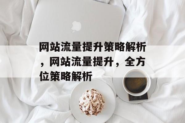 网站流量提升策略解析,网站流量提升,全方位策略解析 网站流量提升策略解析,网站流量提升,全方位策略解析