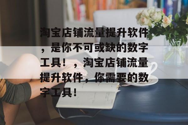 淘宝店铺流量提升软件，是你不可或缺的数字工具！，淘宝店铺流量提升软件，你需要的数字工具！