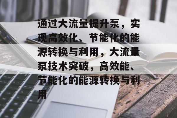 通过大流量提升泵,实现高效化、节能化的能源转换与利用,大流量泵技术突破,高效能、节能化的能源转换与利用 通过大流量提升泵,实现高效化、节能化的能源转换与利用,大流量泵技术突破,高效能、节能化的能源转换与利用