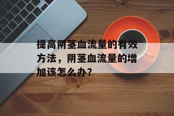 提高阴茎血流量的有效方法,阴茎血流量的增加该怎么办? 提高阴茎血流量的有效方法,阴茎血流量的增加该怎么办?