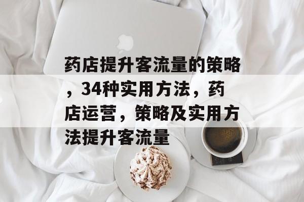 药店提升客流量的策略,34种实用方法,药店运营,策略及实用方法提升客流量 药店提升客流量的策略,34种实用方法,药店运营,策略及实用方法提升客流量