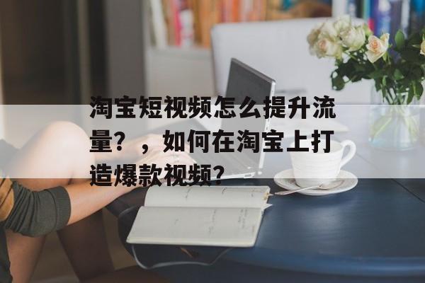 淘宝短视频怎么提升流量？，如何在淘宝上打造爆款视频？
