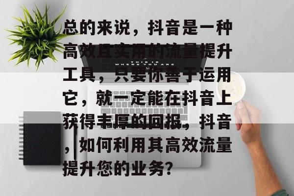 总的来说,抖音是一种高效且实用的流量提升工具,只要你善于运用它,就一定能在抖音上获得丰厚的回报,抖音,如何利用其高效流量提升您的业务? 总的来说,抖音是一种高效且实用的流量提升工具,只要你善于运用它,就一定能在抖音上获得丰厚的回报,抖音,如何利用其高效流量提升您的业务?