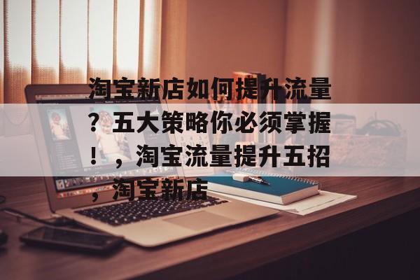淘宝新店如何提升流量？五大策略你必须掌握！，淘宝流量提升五招，淘宝新店