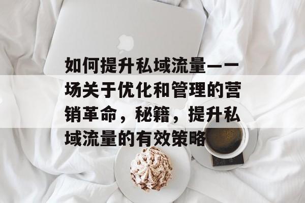 如何提升私域流量—一场关于优化和管理的营销革命，秘籍，提升私域流量的有效策略