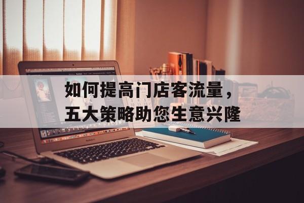 如何提高门店客流量,五大策略助您生意兴隆 如何提高门店客流量,五大策略助您生意兴隆