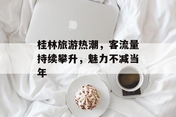 桂林旅游热潮,客流量持续攀升,魅力不减当年 桂林旅游热潮,客流量持续攀升,魅力不减当年
