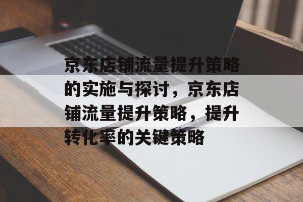 京东店铺流量提升策略的实施与探讨,京东店铺流量提升策略,提升转化率的关键策略 京东店铺流量提升策略的实施与探讨,京东店铺流量提升策略,提升转化率的关键策略