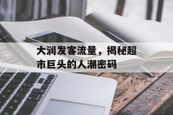 大润发客流量,揭秘超市巨头的人潮密码 大润发客流量,揭秘超市巨头的人潮密码