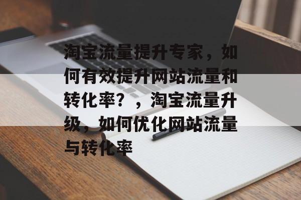 淘宝流量提升专家,如何有效提升网站流量和转化率?,淘宝流量升级,如何优化网站流量与转化率 淘宝流量提升专家,如何有效提升网站流量和转化率?,淘宝流量升级,如何优化网站流量与转化率