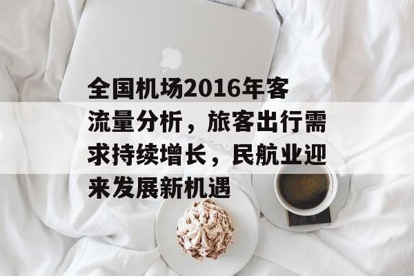 全国机场2016年客流量分析,旅客出行需求持续增长,民航业迎来发展新机遇 全国机场2016年客流量分析,旅客出行需求持续增长,民航业迎来发展新机遇