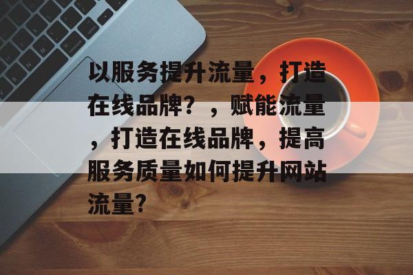 以服务提升流量,打造在线品牌?,赋能流量,打造在线品牌,提高服务质量如何提升网站流量? 以服务提升流量,打造在线品牌?,赋能流量,打造在线品牌,提高服务质量如何提升网站流量?